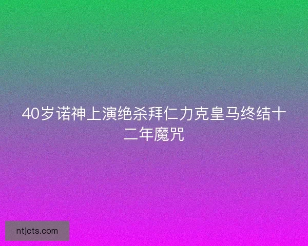 40岁诺神上演绝杀拜仁力克皇马终结十二年魔咒