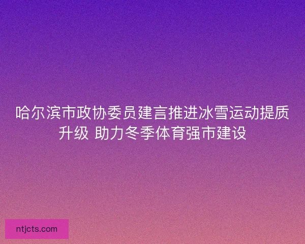 哈尔滨市政协委员建言推进冰雪运动提质升级 助力冬季体育强市建设