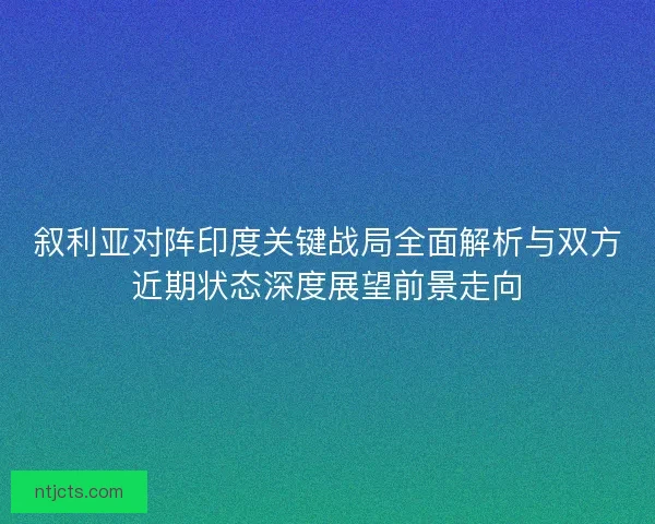 叙利亚对阵印度关键战局全面解析与双方近期状态深度展望前景走向