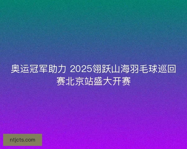 奥运冠军助力 2025翎跃山海羽毛球巡回赛北京站盛大开赛