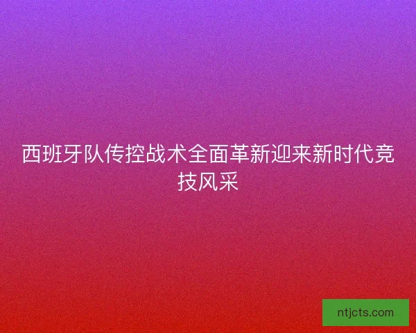 西班牙队传控战术全面革新迎来新时代竞技风采