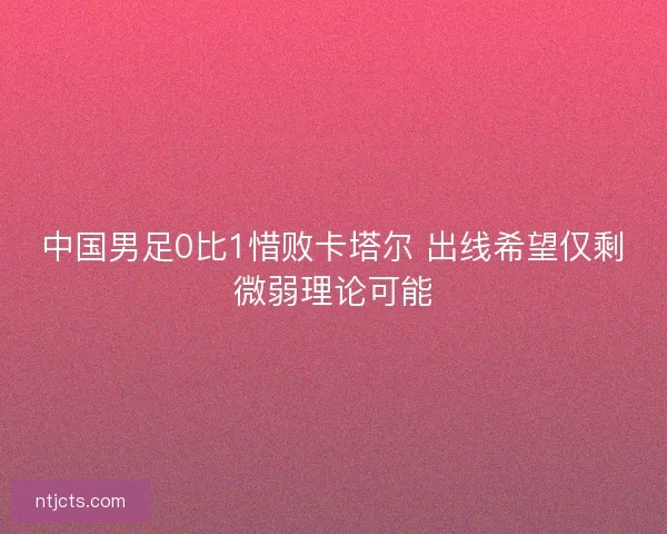 中国男足0比1惜败卡塔尔 出线希望仅剩微弱理论可能