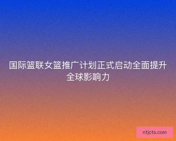 国际篮联女篮推广计划正式启动全面提升全球影响力