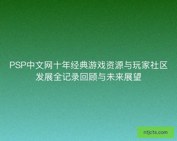 PSP中文网十年经典游戏资源与玩家社区发展全记录回顾与未来展望